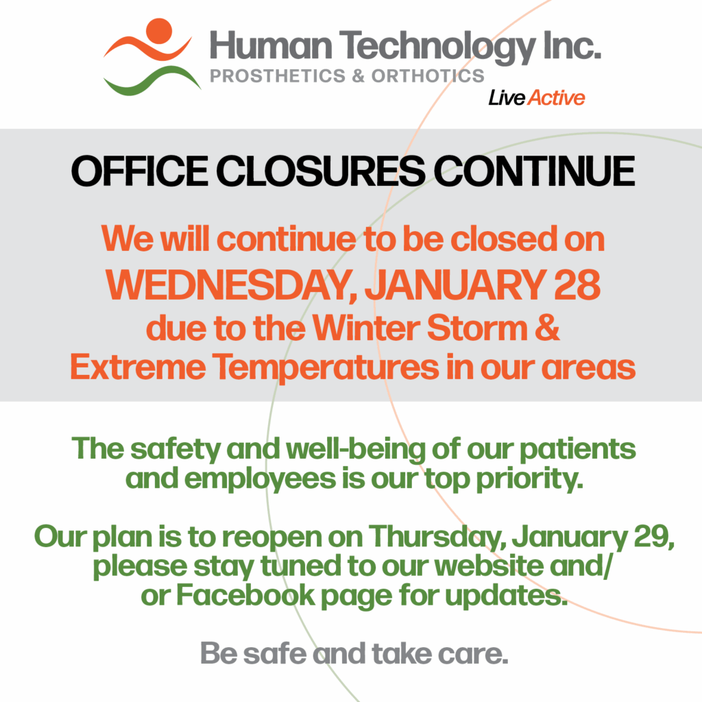 Human Technology Prosthetics & Orthotics – Office Closure Notice, Wednesday, January 28 Due to the Winter Storm Warning, our Tennessee and Mississippi offices will be closed Tuesday, January 27. The safety and well-being of our patients and employees is our top priority. We plan to reopen Thursday, January 29, but please stay tuned to our website and/or Facebook page for updates. Be safe and take care.